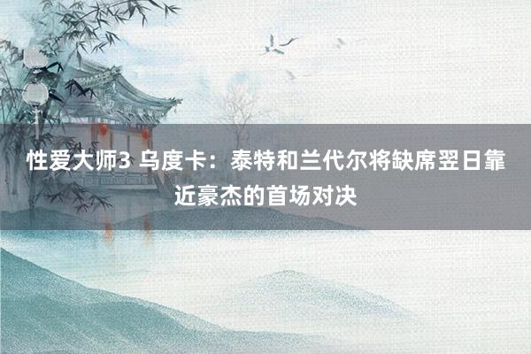 性爱大师3 乌度卡：泰特和兰代尔将缺席翌日靠近豪杰的首场对决