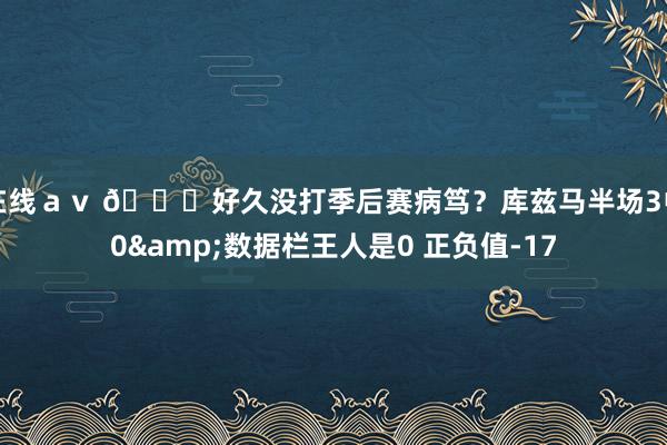 在线ａｖ 😓好久没打季后赛病笃？库兹马半场3中0&数据栏王人是0 正负值-17