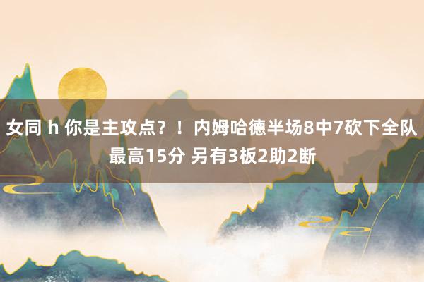 女同 h 你是主攻点？！内姆哈德半场8中7砍下全队最高15分 另有3板2助2断