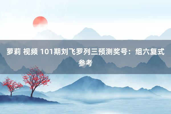 萝莉 视频 101期刘飞罗列三预测奖号：组六复式参考