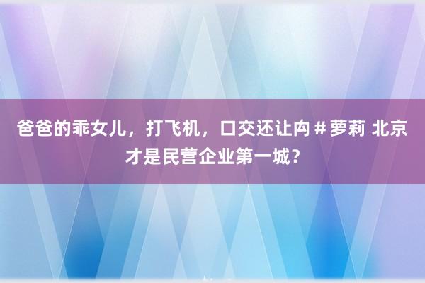 爸爸的乖女儿，打飞机，口交还让禸＃萝莉 北京才是民营企业第一城？