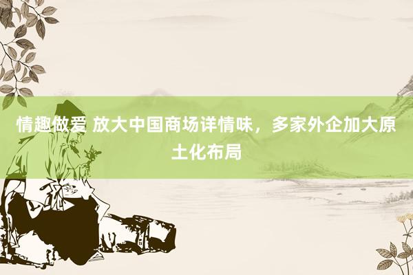 情趣做爱 放大中国商场详情味，多家外企加大原土化布局