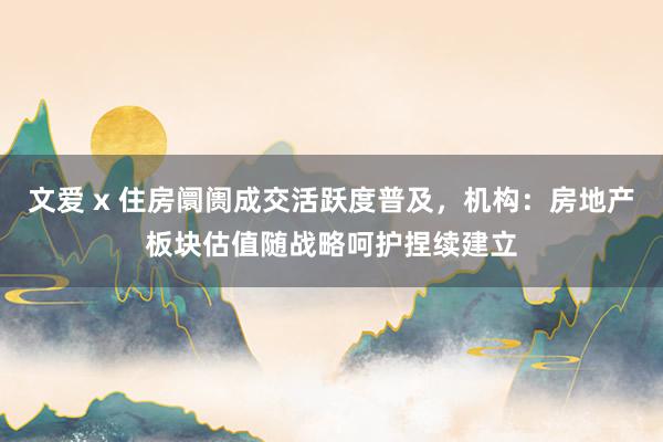 文爱 x 住房阛阓成交活跃度普及，机构：房地产板块估值随战略呵护捏续建立