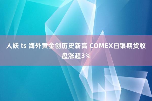 人妖 ts 海外黄金创历史新高 COMEX白银期货收盘涨超3%