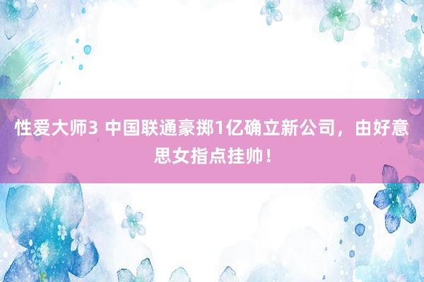 性爱大师3 中国联通豪掷1亿确立新公司，由好意思女指点挂帅！