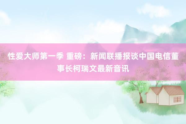 性爱大师第一季 重磅：新闻联播报谈中国电信董事长柯瑞文最新音讯