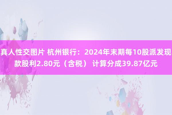 真人性交图片 杭州银行：2024年末期每10股派发现款股利2.80元（含税） 计算分成39.87亿元