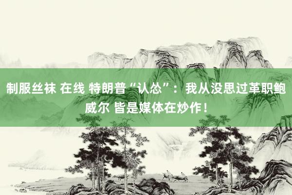 制服丝袜 在线 特朗普“认怂”：我从没思过革职鲍威尔 皆是媒体在炒作！