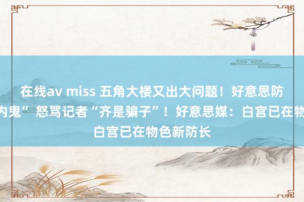 在线av miss 五角大楼又出大问题！好意思防长称有“内鬼” 怒骂记者“齐是骗子”！好意思媒：白宫已在物色新防长