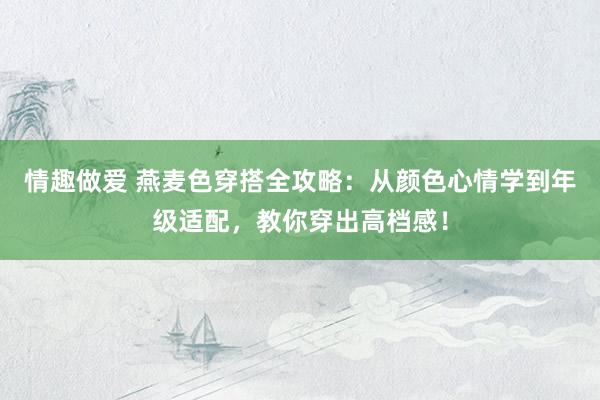 情趣做爱 燕麦色穿搭全攻略：从颜色心情学到年级适配，教你穿出高档感！
