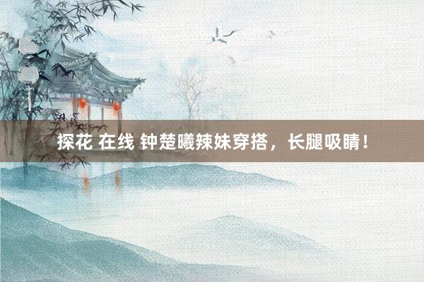 探花 在线 钟楚曦辣妹穿搭，长腿吸睛！