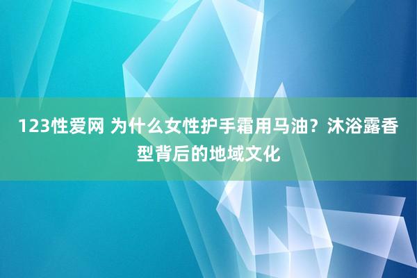 123性爱网 为什么女性护手霜用马油？沐浴露香型背后的地域文化