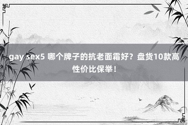 gay sex5 哪个牌子的抗老面霜好？盘货10款高性价比保举！