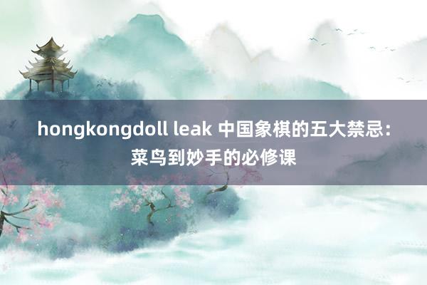 hongkongdoll leak 中国象棋的五大禁忌：菜鸟到妙手的必修课