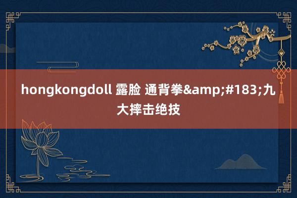 hongkongdoll 露脸 通背拳&#183;九大摔击绝技