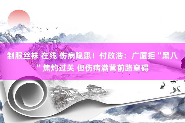 制服丝袜 在线 伤病隐患！付政浩：广厦拒“黑八”焦灼过关 但伤病满营前路窒碍