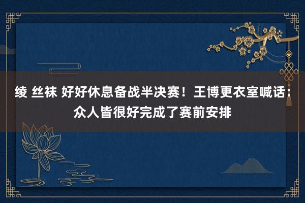 绫 丝袜 好好休息备战半决赛！王博更衣室喊话：众人皆很好完成了赛前安排