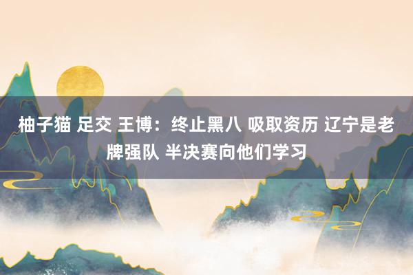 柚子猫 足交 王博：终止黑八 吸取资历 辽宁是老牌强队 半决赛向他们学习