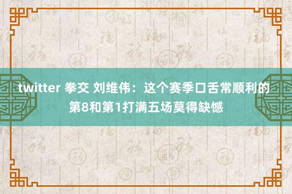 twitter 拳交 刘维伟：这个赛季口舌常顺利的 第8和第1打满五场莫得缺憾