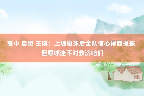 高中 自慰 王博：上场赢球后全队信心得回提振 但愿球迷不时救济咱们