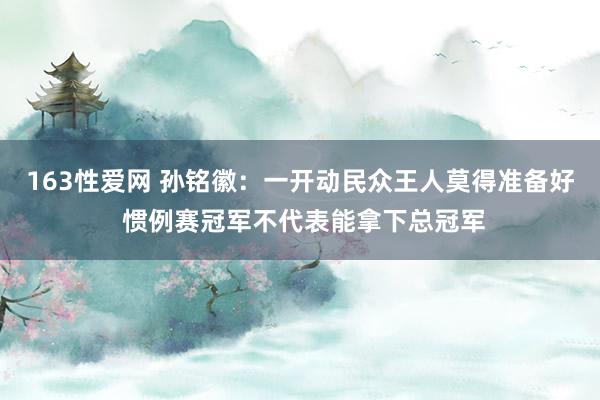 163性爱网 孙铭徽：一开动民众王人莫得准备好 惯例赛冠军不代表能拿下总冠军