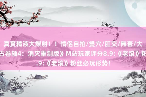 真實精液大爆射！！情侶自拍/雙穴/肛交/無套/大量噴精 《上古卷轴4：消灭重制版》M站玩家评分8.9:《老滚》粉丝必玩形势!