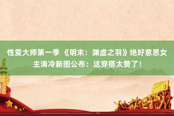 性爱大师第一季 《明末：渊虚之羽》绝好意思女主清冷新图公布：这穿搭太赞了！