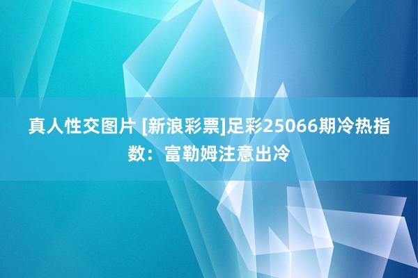 真人性交图片 [新浪彩票]足彩25066期冷热指数：富勒姆注意出冷