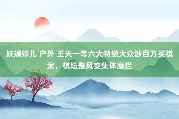 妖媚婷儿 户外 王天一等六大特级大众涉百万买棋案，棋坛整风变集体靡烂