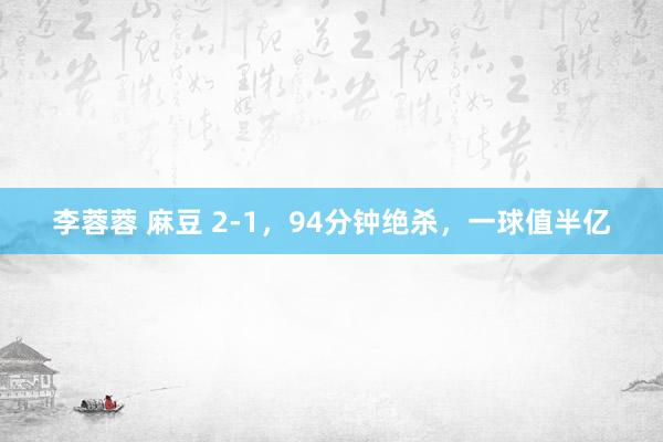 李蓉蓉 麻豆 2-1，94分钟绝杀，一球值半亿