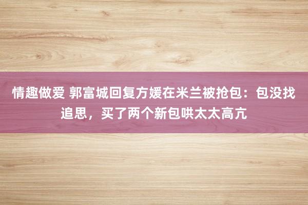 情趣做爱 郭富城回复方媛在米兰被抢包：包没找追思，买了两个新包哄太太高亢