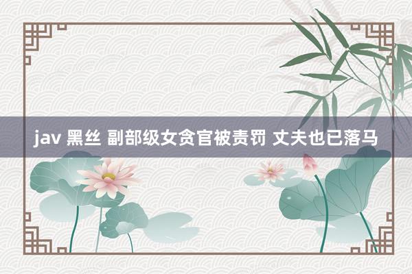jav 黑丝 副部级女贪官被责罚 丈夫也已落马