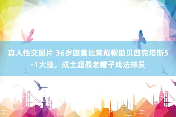 真人性交图片 36岁因莫比莱戴帽助贝西克塔斯5-1大捷，成土超最老帽子戏法球员