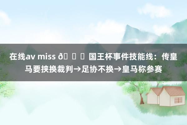 在线av miss 👀国王杯事件技能线：传皇马要挟换裁判→足协不换→皇马称参赛