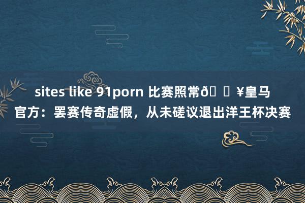 sites like 91porn 比赛照常💥皇马官方：罢赛传奇虚假，从未磋议退出洋王杯决赛