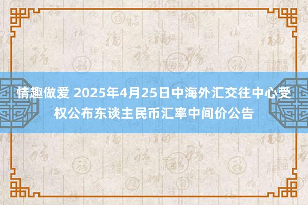 情趣做爱 2025年4月25日中海外汇交往中心受权公布东谈主民币汇率中间价公告