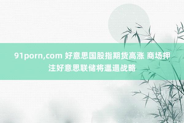 91porn，com 好意思国股指期货高涨 商场押注好意思联储将邋遢战略