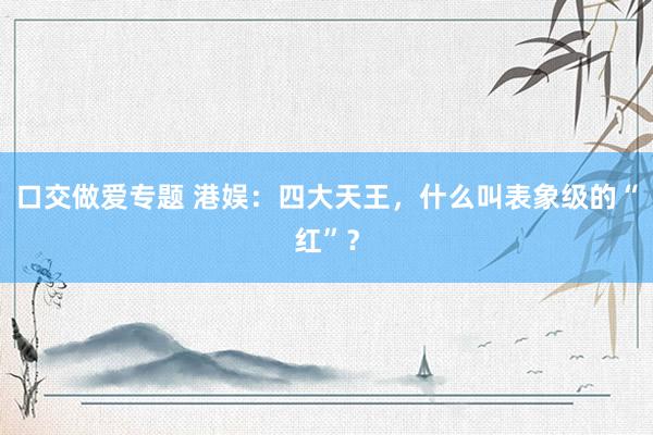 口交做爱专题 港娱：四大天王，什么叫表象级的“红”？