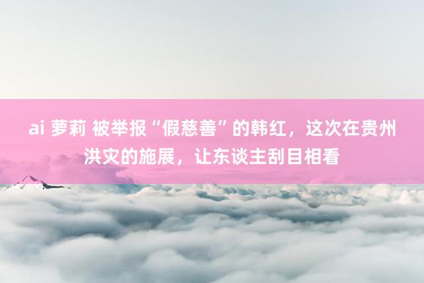 ai 萝莉 被举报“假慈善”的韩红，这次在贵州洪灾的施展，让东谈主刮目相看